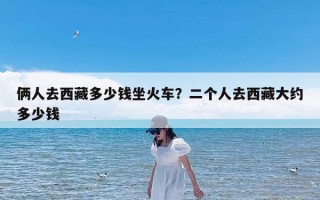 俩人去西藏多少钱坐火车？二个人去西藏大约多少钱