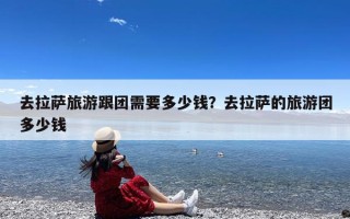 去拉萨旅游跟团需要多少钱？去拉萨的旅游团多少钱