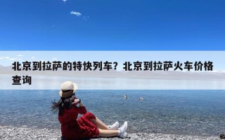 北京到拉萨的特快列车？北京到拉萨火车价格查询