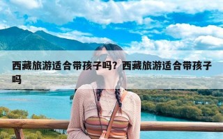 西藏旅游适合带孩子吗？西藏旅游适合带孩子吗