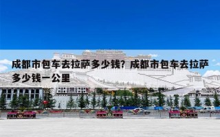 成都市包车去拉萨多少钱？成都市包车去拉萨多少钱一公里