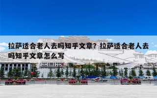 拉萨适合老人去吗知乎文章？拉萨适合老人去吗知乎文章怎么写