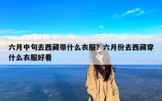 六月中旬去西藏带什么衣服？六月份去西藏穿什么衣服好看