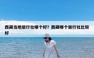 西藏当地旅行社哪个好？西藏哪个旅行社比较好
