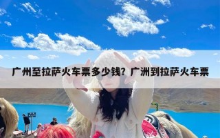 广州至拉萨火车票多少钱？广洲到拉萨火车票