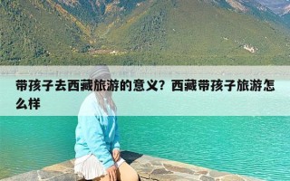 带孩子去西藏旅游的意义？西藏带孩子旅游怎么样