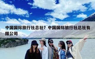 中国国际旅行社总社？中国国际旅行社总社有限公司