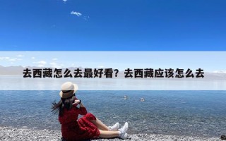 去西藏怎么去最好看？去西藏应该怎么去