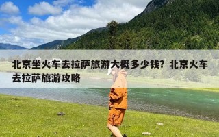 北京坐火车去拉萨旅游大概多少钱？北京火车去拉萨旅游攻略