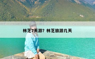 林芝7天游？林芝旅游几天