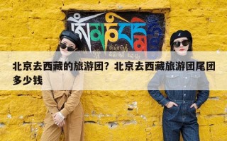 北京去西藏的旅游团？北京去西藏旅游团尾团多少钱