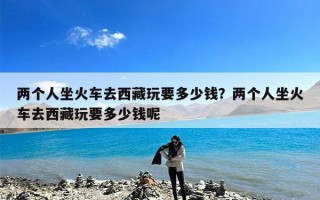 两个人坐火车去西藏玩要多少钱？两个人坐火车去西藏玩要多少钱呢