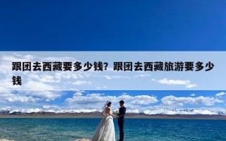 跟团去西藏要多少钱？跟团去西藏旅游要多少钱