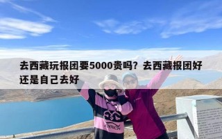 去西藏玩报团要5000贵吗？去西藏报团好还是自己去好