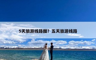 5天旅游线路图？五天旅游线路