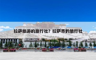 拉萨旅游的旅行社？拉萨市的旅行社