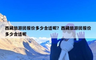 西藏旅游团报价多少合适呢？西藏旅游团报价多少合适呢