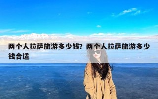 两个人拉萨旅游多少钱？两个人拉萨旅游多少钱合适