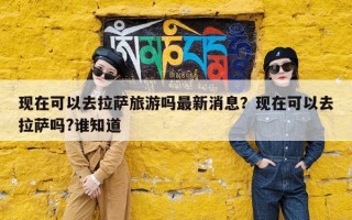 现在可以去拉萨旅游吗最新消息？现在可以去拉萨吗?谁知道