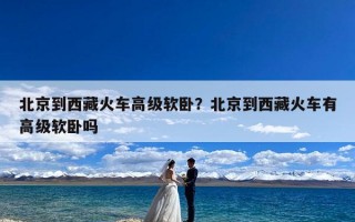 北京到西藏火车高级软卧？北京到西藏火车有高级软卧吗