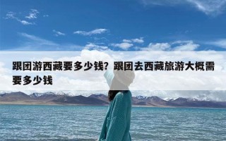 跟团游西藏要多少钱？跟团去西藏旅游大概需要多少钱