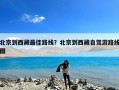 北京到西藏最佳路线？北京到西藏自驾游路线图