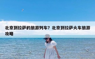 北京到拉萨的旅游列车？北京到拉萨火车旅游攻略