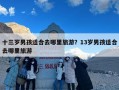 十三岁男孩适合去哪里旅游？13岁男孩适合去哪里旅游