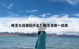 林芝七日游玩什么？林芝当地一日游