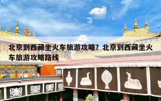 北京到西藏坐火车旅游攻略？北京到西藏坐火车旅游攻略路线