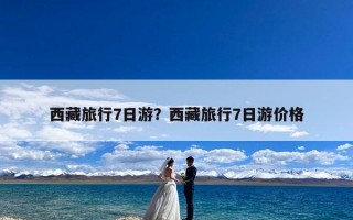 西藏旅行7日游？西藏旅行7日游价格