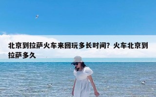 北京到拉萨火车来回玩多长时间？火车北京到拉萨多久