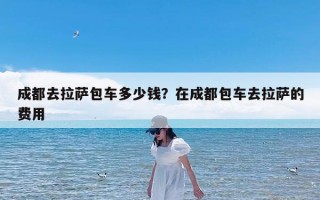 成都去拉萨包车多少钱？在成都包车去拉萨的费用
