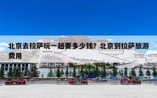 北京去拉萨玩一趟要多少钱？北京到拉萨旅游费用