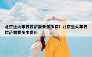北京坐火车去拉萨需要多少费？北京坐火车去拉萨需要多少费用