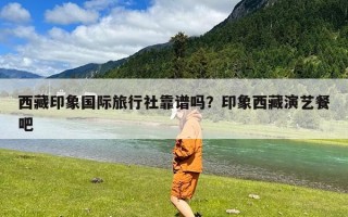 西藏印象国际旅行社靠谱吗？印象西藏演艺餐吧