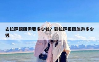 去拉萨跟团需要多少钱？到拉萨报团旅游多少钱