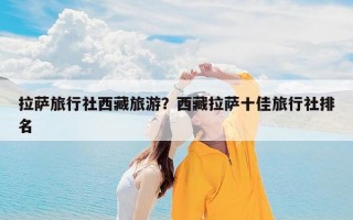 拉萨旅行社西藏旅游？西藏拉萨十佳旅行社排名