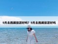 9月去西藏旅游好吗？9月去西藏旅游好吗