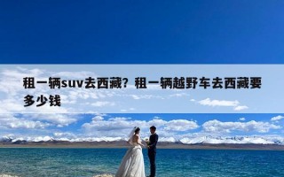 租一辆suv去西藏？租一辆越野车去西藏要多少钱