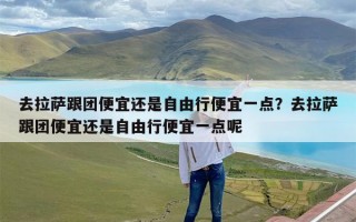 去拉萨跟团便宜还是自由行便宜一点？去拉萨跟团便宜还是自由行便宜一点呢