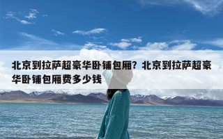 北京到拉萨超豪华卧铺包厢？北京到拉萨超豪华卧铺包厢费多少钱