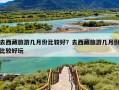 去西藏旅游几月份比较好？去西藏旅游几月份比较好玩