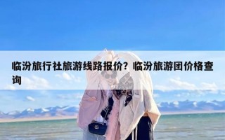 临汾旅行社旅游线路报价？临汾旅游团价格查询