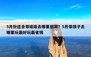 5月份适合带娃娃去哪里旅游？5月带孩子去哪里玩最好玩最省钱