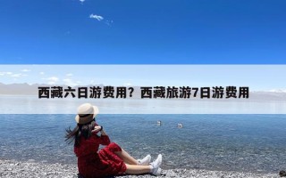 西藏六日游费用？西藏旅游7日游费用
