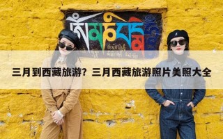 三月到西藏旅游？三月西藏旅游照片美照大全