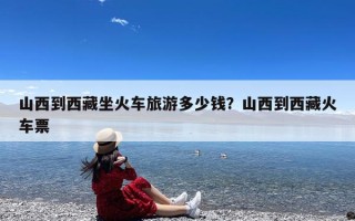 山西到西藏坐火车旅游多少钱？山西到西藏火车票