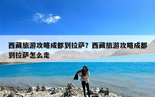 西藏旅游攻略成都到拉萨？西藏旅游攻略成都到拉萨怎么走
