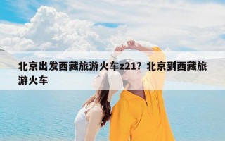 北京出发西藏旅游火车z21？北京到西藏旅游火车